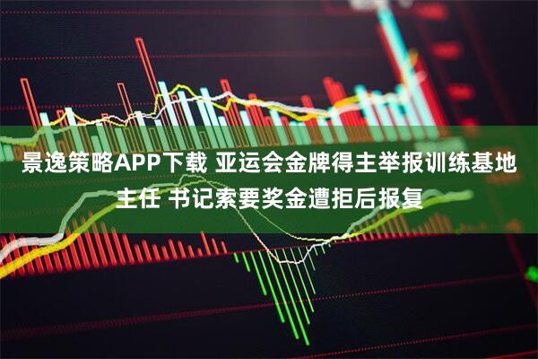 景逸策略APP下载 亚运会金牌得主举报训练基地主任 书记索要奖金遭拒后报复