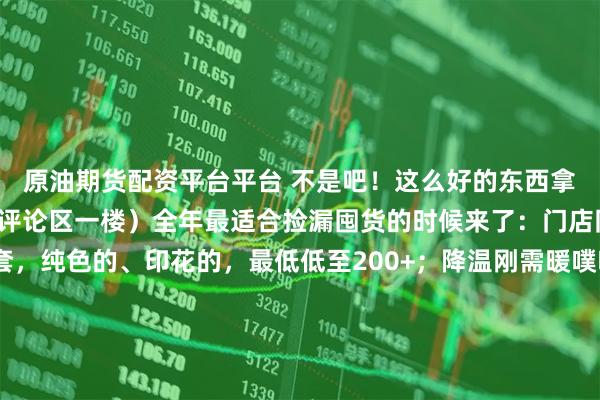 原油期货配资平台平台 不是吧！这么好的东西拿出来做秒杀？（款式看评论区一楼）全年最适合捡漏囤货的时候来了：门店同款四季通用的四件套，纯色的、印花的，最低低至200+；降温刚需暖噗噗加厚牛奶绒，价格也是降到“妈不认”；爆款爆爆枕，做枕头、靠垫，我亲测舒服极了！这次竟然五折都不要！……小胡总说了，这些他要“乱喊价”！人越多，价格越“乱”[破涕为笑]就是此刻，都来进货吧！点我公号头像，就可以直接进入直播