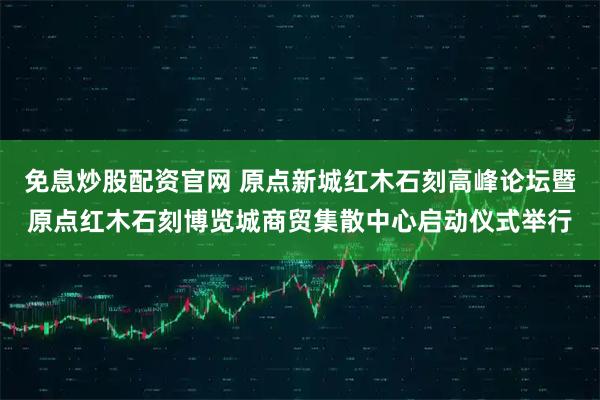 免息炒股配资官网 原点新城红木石刻高峰论坛暨原点红木石刻博览城商贸集散中心启动仪式举行