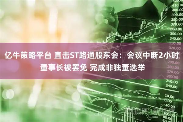 亿牛策略平台 直击ST路通股东会：会议中断2小时 董事长被罢免 完成非独董选举