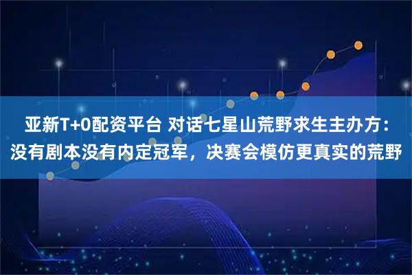 亚新T+0配资平台 对话七星山荒野求生主办方：没有剧本没有内定冠军，决赛会模仿更真实的荒野
