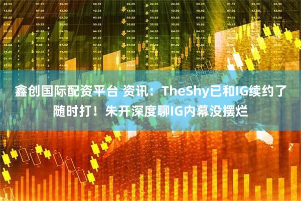 鑫创国际配资平台 资讯：TheShy已和IG续约了随时打！朱开深度聊IG内幕没摆烂