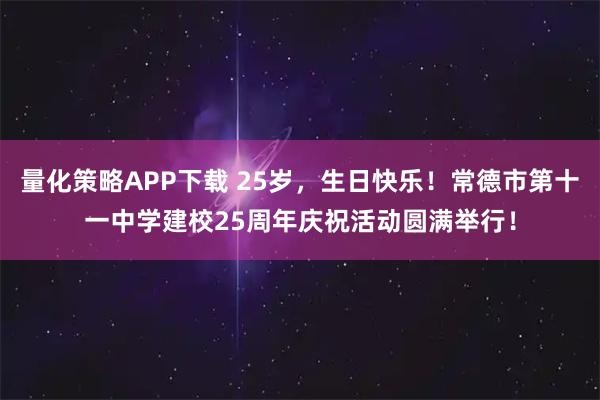 量化策略APP下载 25岁，生日快乐！常德市第十一中学建校25周年庆祝活动圆满举行！