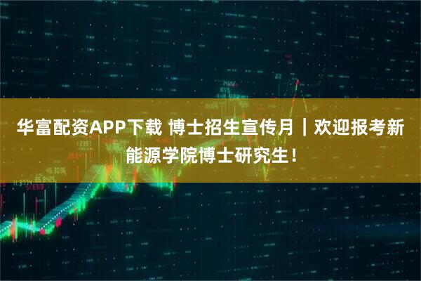 华富配资APP下载 博士招生宣传月｜欢迎报考新能源学院博士研究生！