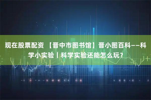 现在股票配资 【晋中市图书馆】晋小图百科——科学小实验丨科学实验还能怎么玩？