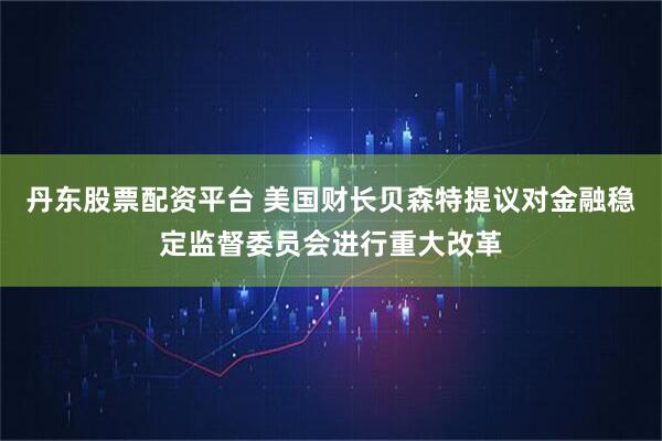 丹东股票配资平台 美国财长贝森特提议对金融稳定监督委员会进行重大改革