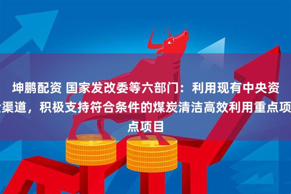 坤鹏配资 国家发改委等六部门：利用现有中央资金渠道，积极支持符合条件的煤炭清洁高效利用重点项目