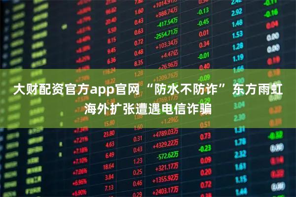大财配资官方app官网 “防水不防诈” 东方雨虹海外扩张遭遇电信诈骗