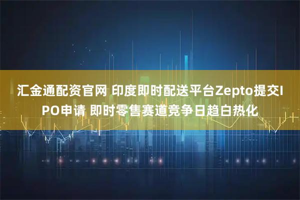 汇金通配资官网 印度即时配送平台Zepto提交IPO申请 即时零售赛道竞争日趋白热化
