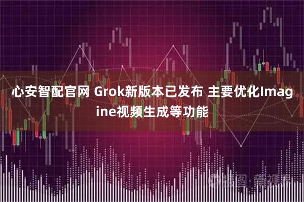 心安智配官网 Grok新版本已发布 主要优化Imagine视频生成等功能