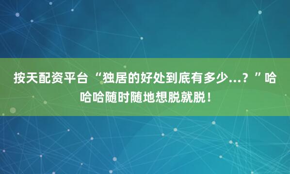 按天配资平台 “独居的好处到底有多少...？”哈哈哈随时随地想脱就脱！