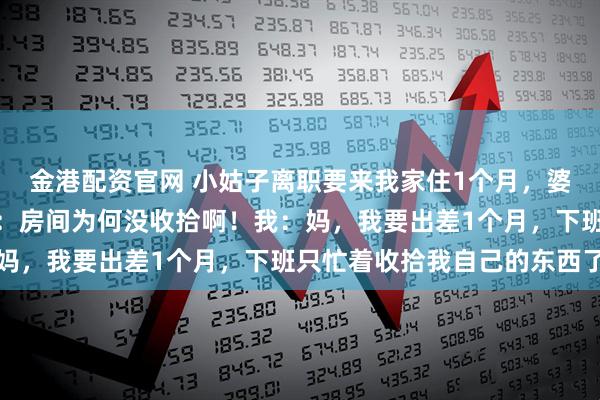 金港配资官网 小姑子离职要来我家住1个月，婆婆开口就答应。婆婆问：房间为何没收拾啊！我：妈，我要出差1个月，下班只忙着收拾我自己的东西了