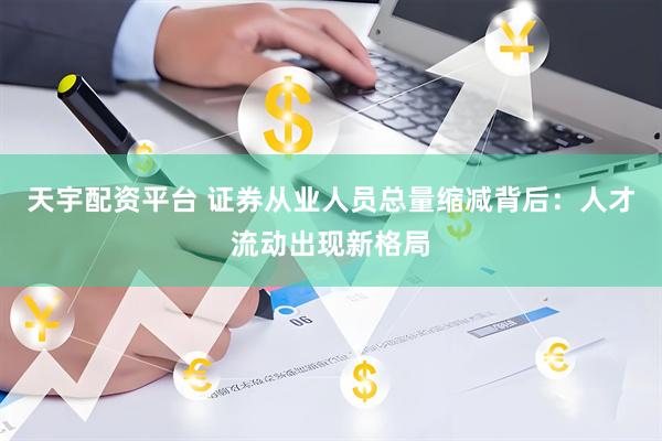 天宇配资平台 证券从业人员总量缩减背后：人才流动出现新格局