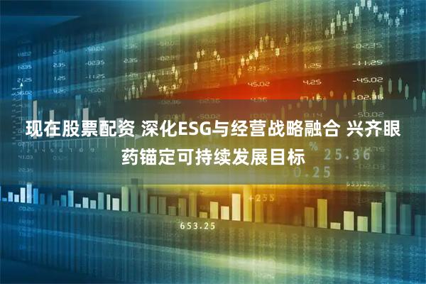 现在股票配资 深化ESG与经营战略融合 兴齐眼药锚定可持续发展目标