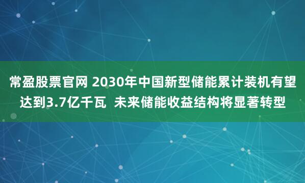常盈股票官网 2030年中国新型储能累计装机有望达到3.7亿千瓦  未来储能收益结构将显著转型