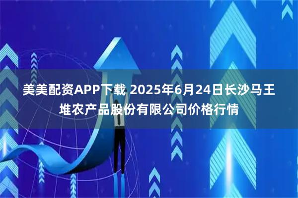 美美配资APP下载 2025年6月24日长沙马王堆农产品股份有限公司价格行情
