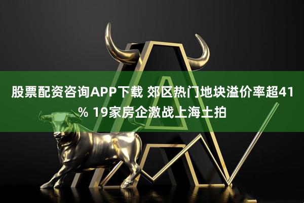 股票配资咨询APP下载 郊区热门地块溢价率超41% 19家房企激战上海土拍