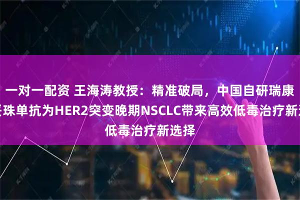 一对一配资 王海涛教授：精准破局，中国自研瑞康曲妥珠单抗为HER2突变晚期NSCLC带来高效低毒治疗新选择