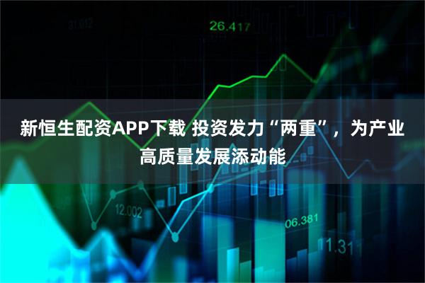 新恒生配资APP下载 投资发力“两重”，为产业高质量发展添动能