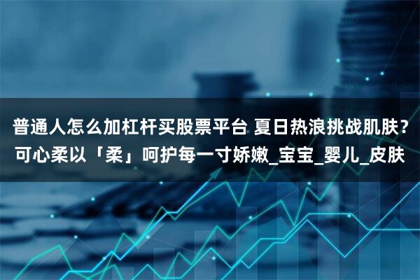 普通人怎么加杠杆买股票平台 夏日热浪挑战肌肤？可心柔以「柔」呵护每一寸娇嫩_宝宝_婴儿_皮肤