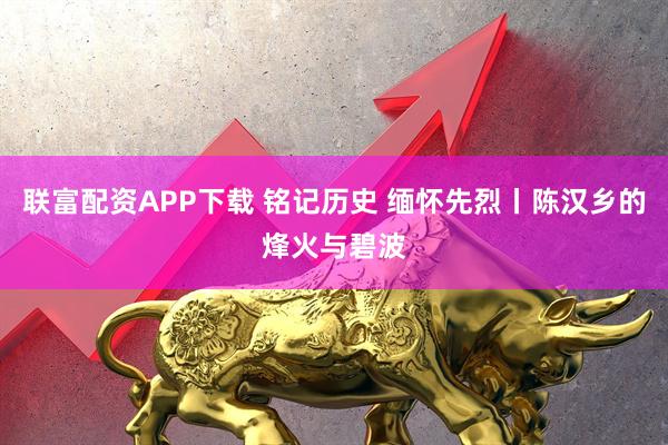 联富配资APP下载 铭记历史 缅怀先烈丨陈汉乡的烽火与碧波