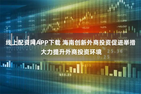 线上配资网APP下载 海南创新外商投资促进举措 大力提升外商投资环境
