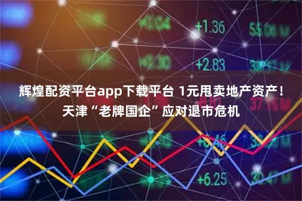 辉煌配资平台app下载平台 1元甩卖地产资产！天津“老牌国企”应对退市危机